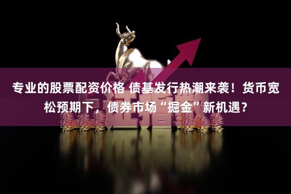 专业的股票配资价格 债基发行热潮来袭！货币宽松预期下，债券市场“掘金”新机遇？