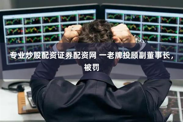 专业炒股配资证券配资网 一老牌投顾副董事长，被罚