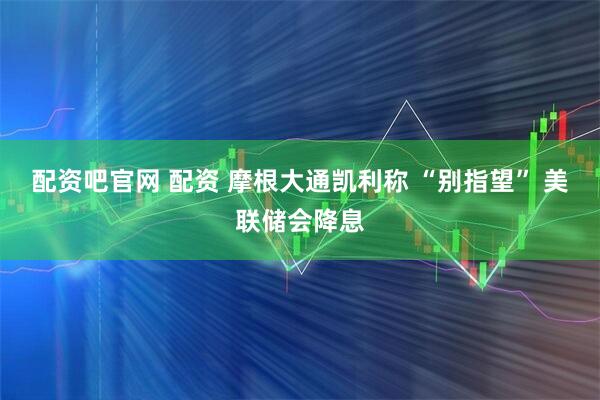 配资吧官网 配资 摩根大通凯利称 “别指望” 美联储会降息