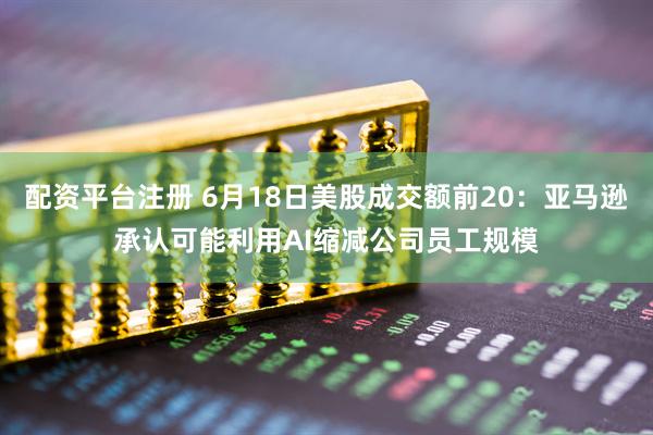 配资平台注册 6月18日美股成交额前20：亚马逊承认可能利用AI缩减公司员工规模