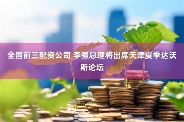 全国前三配资公司 李强总理将出席天津夏季达沃斯论坛