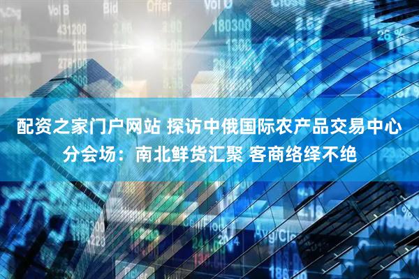 配资之家门户网站 探访中俄国际农产品交易中心分会场：南北鲜货汇聚 客商络绎不绝