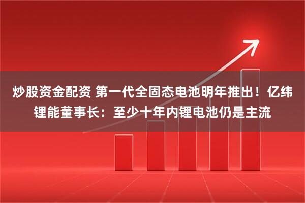 炒股资金配资 第一代全固态电池明年推出！亿纬锂能董事长：至少十年内锂电池仍是主流
