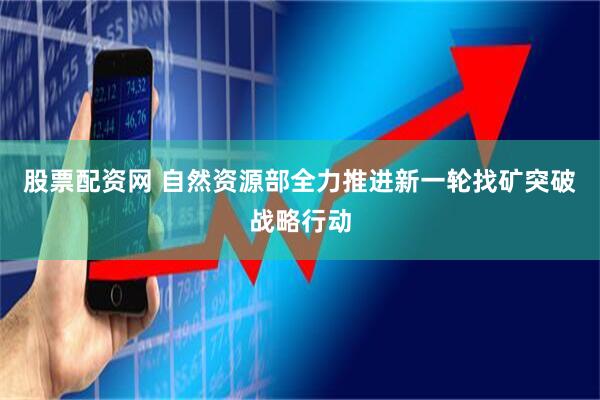 股票配资网 自然资源部全力推进新一轮找矿突破战略行动