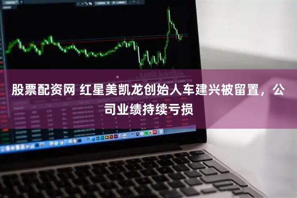 股票配资网 红星美凯龙创始人车建兴被留置，公司业绩持续亏损