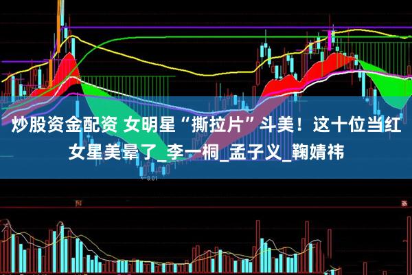 炒股资金配资 女明星“撕拉片”斗美！这十位当红女星美晕了_李一桐_孟子义_鞠婧祎