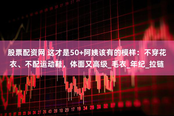 股票配资网 这才是50+阿姨该有的模样：不穿花衣、不配运动鞋，体面又高级_毛衣_年纪_拉链