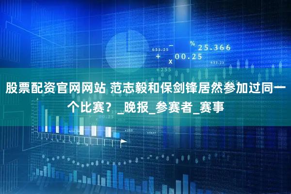 股票配资官网网站 范志毅和保剑锋居然参加过同一个比赛？_晚报_参赛者_赛事