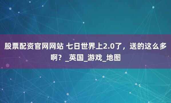 股票配资官网网站 七日世界上2.0了，送的这么多啊？_英国_游戏_地图