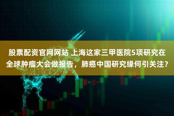 股票配资官网网站 上海这家三甲医院5项研究在全球肿瘤大会做报告，肺癌中国研究缘何引关注？