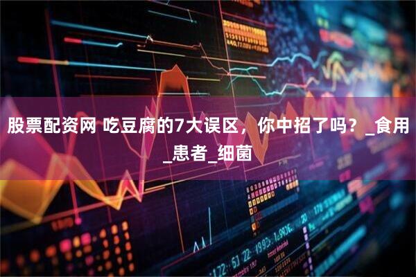 股票配资网 吃豆腐的7大误区，你中招了吗？_食用_患者_细菌