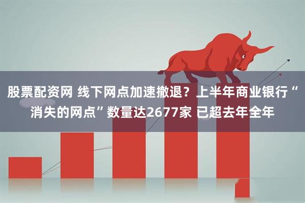 股票配资网 线下网点加速撤退？上半年商业银行“消失的网点”数量达2677家 已超去年全年