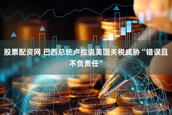 股票配资网 巴西总统卢拉说美国关税威胁“错误且不负责任”