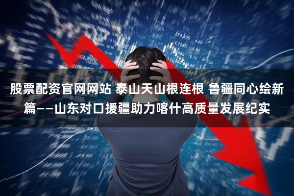股票配资官网网站 泰山天山根连根 鲁疆同心绘新篇——山东对口援疆助力喀什高质量发展纪实