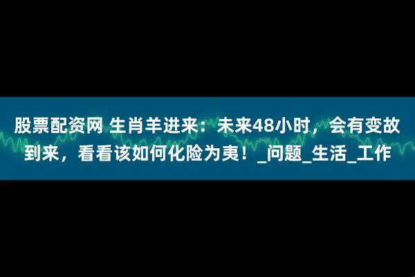 股票配资网 生肖羊进来：未来48小时，会有变故到来，看看该如何化险为夷！_问题_生活_工作