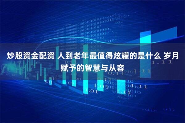 炒股资金配资 人到老年最值得炫耀的是什么 岁月赋予的智慧与从容