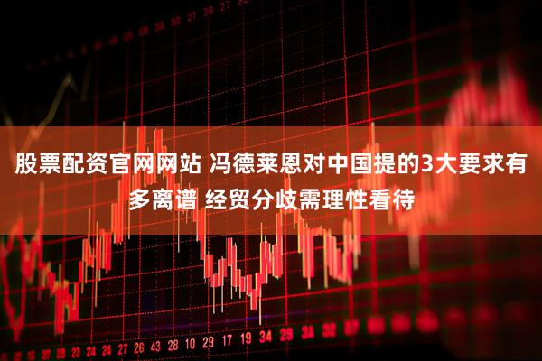 股票配资官网网站 冯德莱恩对中国提的3大要求有多离谱 经贸分歧需理性看待