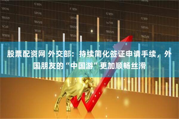 股票配资网 外交部：持续简化签证申请手续，外国朋友的“中国游”更加顺畅丝滑