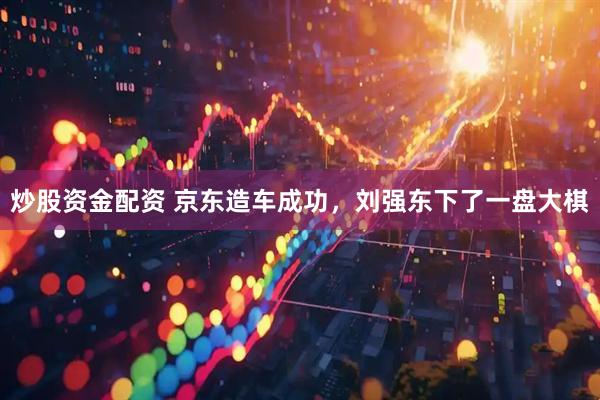 炒股资金配资 京东造车成功，刘强东下了一盘大棋