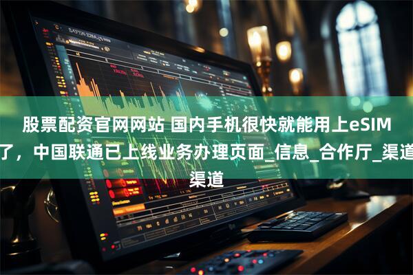 股票配资官网网站 国内手机很快就能用上eSIM了，中国联通已上线业务办理页面_信息_合作厅_渠道