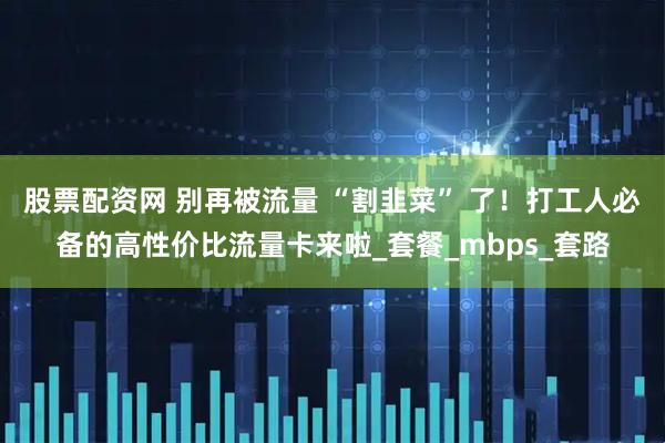 股票配资网 别再被流量 “割韭菜” 了！打工人必备的高性价比流量卡来啦_套餐_mbps_套路