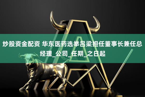 炒股资金配资 华东医药选举吕梁担任董事长兼任总经理_公司_任期_之日起