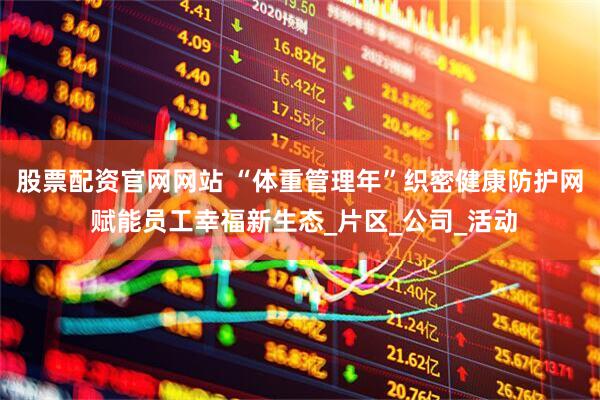 股票配资官网网站 “体重管理年”织密健康防护网 赋能员工幸福新生态_片区_公司_活动