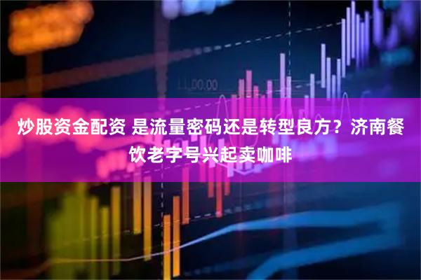 炒股资金配资 是流量密码还是转型良方？济南餐饮老字号兴起卖咖啡