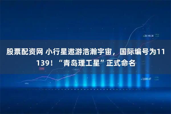 股票配资网 小行星遨游浩瀚宇宙，国际编号为11139！“青岛理工星”正式命名