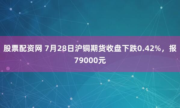 股票配资网 7月28日沪铜期货收盘下跌0.42%，报79000元