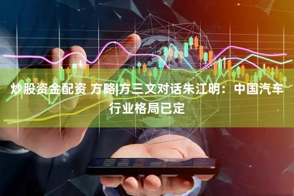 炒股资金配资 方略|方三文对话朱江明：中国汽车行业格局已定
