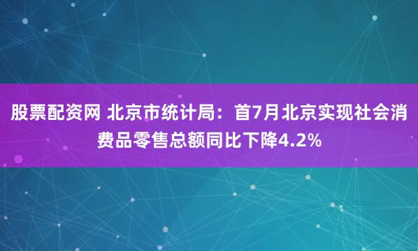 股票配资网 北京市统计局：首7月北京实现社会消费品零售总额同比下降4.2%