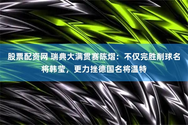 股票配资网 瑞典大满贯赛陈熠：不仅完胜削球名将韩莹，更力挫德国名将温特