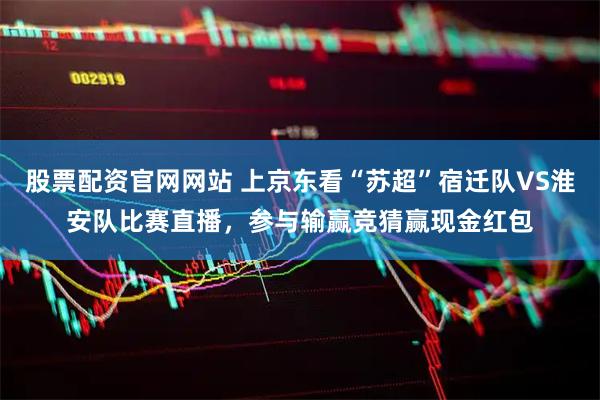 股票配资官网网站 上京东看“苏超”宿迁队VS淮安队比赛直播，参与输赢竞猜赢现金红包