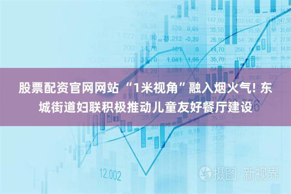 股票配资官网网站 “1米视角”融入烟火气! 东城街道妇联积极推动儿童友好餐厅建设