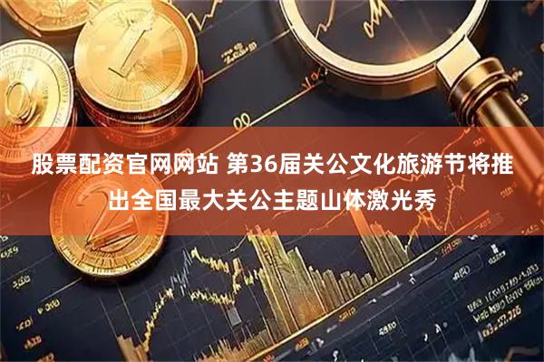股票配资官网网站 第36届关公文化旅游节将推出全国最大关公主题山体激光秀