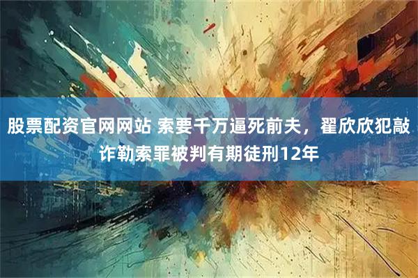 股票配资官网网站 索要千万逼死前夫，翟欣欣犯敲诈勒索罪被判有期徒刑12年
