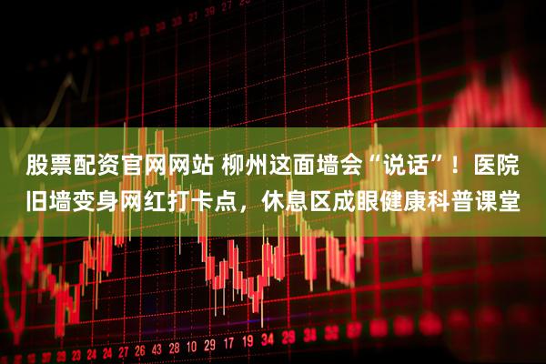 股票配资官网网站 柳州这面墙会“说话”！医院旧墙变身网红打卡点，休息区成眼健康科普课堂