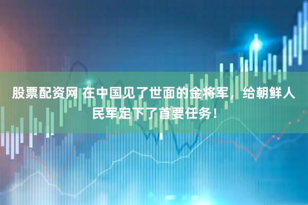 股票配资网 在中国见了世面的金将军，给朝鲜人民军定下了首要任务！