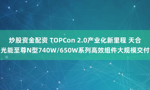 炒股资金配资 TOPCon 2.0产业化新里程 天合光能至尊N型740W/650W系列高效组件大规模交付