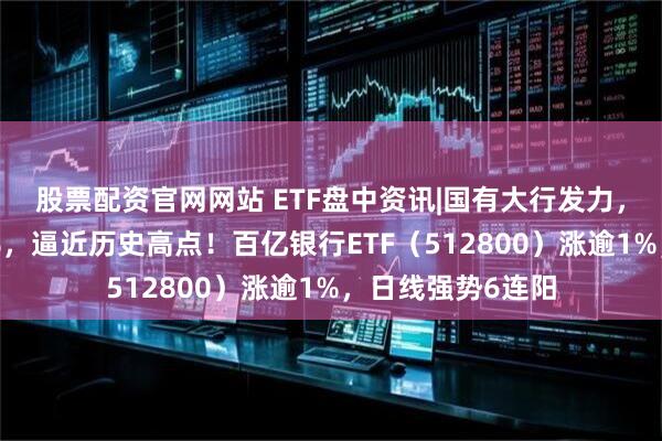 股票配资官网网站 ETF盘中资讯|国有大行发力，农业银行涨近3%，逼近历史高点！百亿银行ETF（512800）涨逾1%，日线强势6连阳